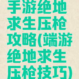 手游绝地求生压枪攻略(端游绝地求生压枪技巧)