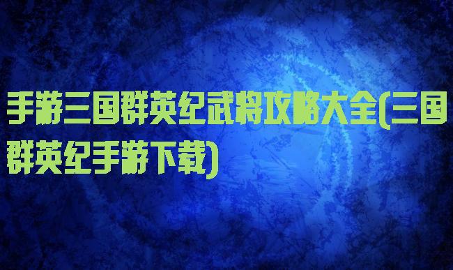 手游三国群英纪武将攻略大全(三国群英纪手游下载)