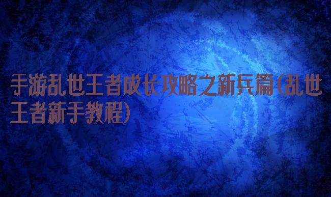 手游乱世王者成长攻略之新兵篇(乱世王者新手教程)