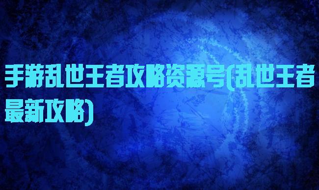 手游乱世王者攻略资源号(乱世王者最新攻略)