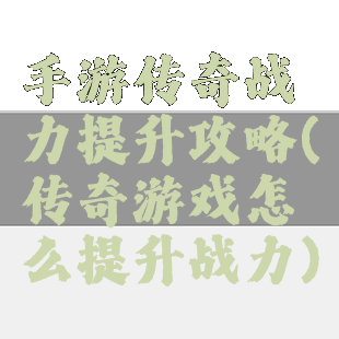 手游传奇战力提升攻略(传奇游戏怎么提升战力)