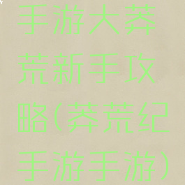 手游大莽荒新手攻略(莽荒纪手游手游)
