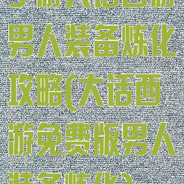 手游大话西游男人装备炼化攻略(大话西游免费版男人装备炼化)