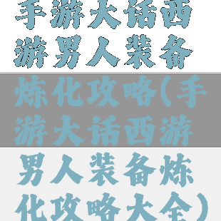 手游大话西游男人装备炼化攻略(手游大话西游男人装备炼化攻略大全)