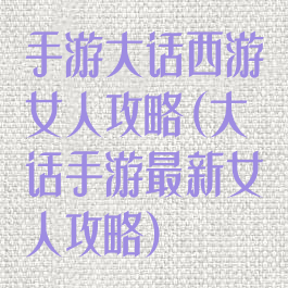 手游大话西游女人攻略(大话手游最新女人攻略)