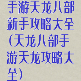 手游天龙八部新手攻略大全(天龙八部手游天龙攻略大全)