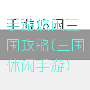 手游悠闲三国攻略(三国休闲手游)