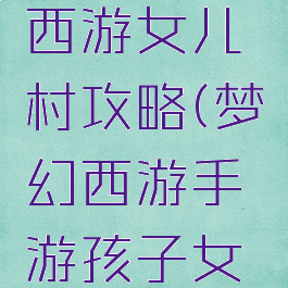 手游梦幻西游女儿村攻略(梦幻西游手游孩子女儿村攻略)