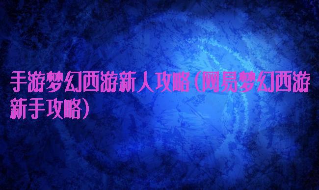 手游梦幻西游新人攻略(网易梦幻西游新手攻略)