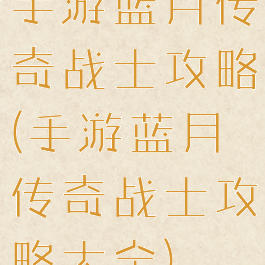 手游蓝月传奇战士攻略(手游蓝月传奇战士攻略大全)