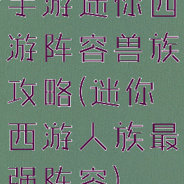 手游迷你西游阵容兽族攻略(迷你西游人族最强阵容)