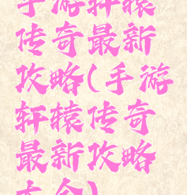 手游轩辕传奇最新攻略(手游轩辕传奇最新攻略大全)