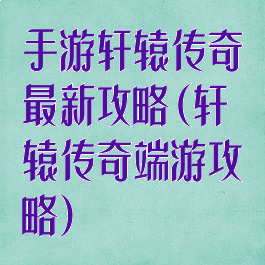 手游轩辕传奇最新攻略(轩辕传奇端游攻略)
