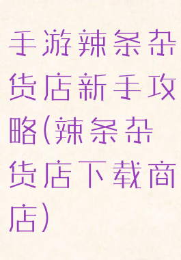 手游辣条杂货店新手攻略(辣条杂货店下载商店)