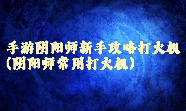 手游阴阳师新手攻略打火机(阴阳师常用打火机)