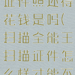 扫描全能王证件照还得花钱是吗(扫描全能王扫描证件怎么样才能不收费)