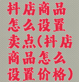 抖店商品怎么设置卖点(抖店商品怎么设置价格)
