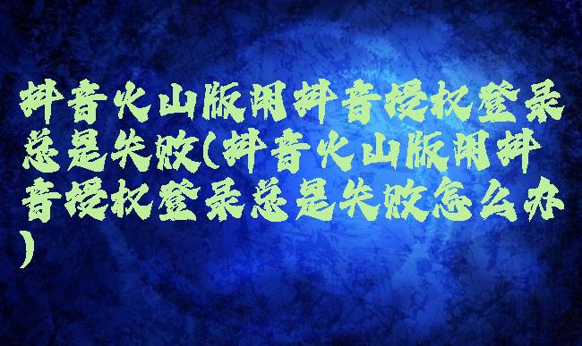 抖音火山版用抖音授权登录总是失败(抖音火山版用抖音授权登录总是失败怎么办)