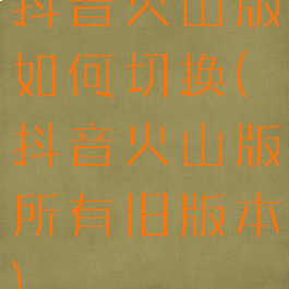 抖音火山版如何切换(抖音火山版所有旧版本)