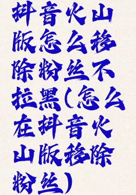 抖音火山版怎么移除粉丝不拉黑(怎么在抖音火山版移除粉丝)