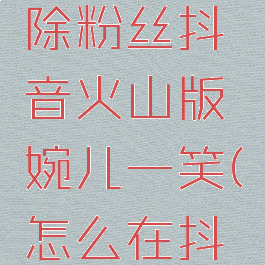 抖音火山版怎么移除粉丝抖音火山版婉儿一笑(怎么在抖音火山版移除粉丝)