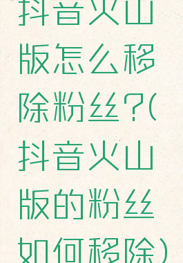 抖音火山版怎么移除粉丝?(抖音火山版的粉丝如何移除)