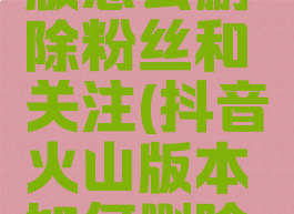 抖音火山版怎么删除粉丝和关注(抖音火山版本如何删除粉丝)