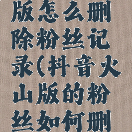 抖音火山版怎么删除粉丝记录(抖音火山版的粉丝如何删除)