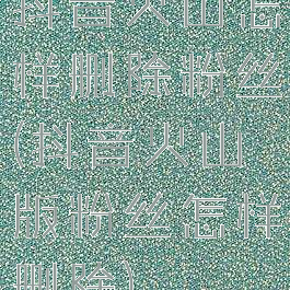 抖音火山怎样删除粉丝(抖音火山版粉丝怎样删除)