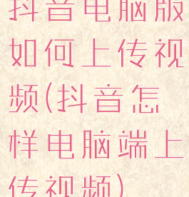 抖音电脑版如何上传视频(抖音怎样电脑端上传视频)