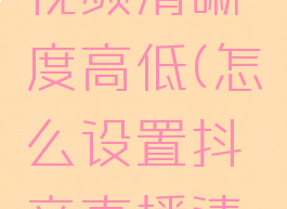 抖音直播怎么调整视频清晰度高低(怎么设置抖音直播清晰度怎么调低)