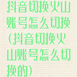 抖音切换火山账号怎么切换(抖音切换火山账号怎么切换的)