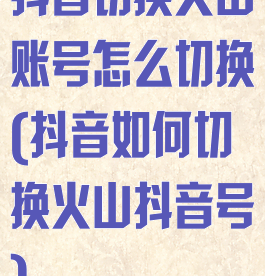 抖音切换火山账号怎么切换(抖音如何切换火山抖音号)