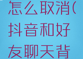 抖音同步聊天背景怎么取消(抖音和好友聊天背景怎么设置回来?)