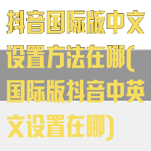 抖音国际版中文设置方法在哪(国际版抖音中英文设置在哪)