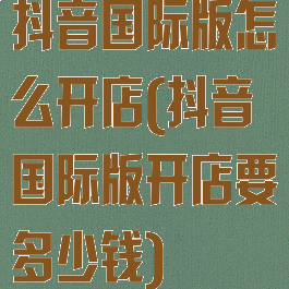 抖音国际版怎么开店(抖音国际版开店要多少钱)