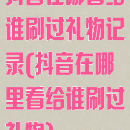 抖音在哪看给谁刷过礼物记录(抖音在哪里看给谁刷过礼物)