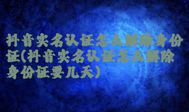 抖音实名认证怎么解除身份证(抖音实名认证怎么解除身份证要几天)