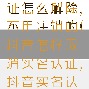 抖音实名认证怎么解除,不用注销的(抖音怎样取消实名认证,抖音实名认证怎么解除)