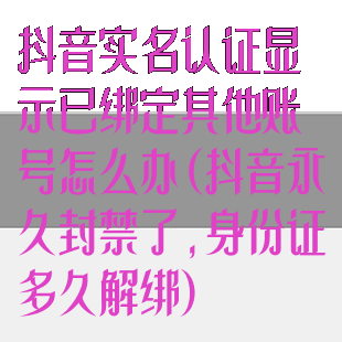 抖音实名认证显示已绑定其他账号怎么办(抖音永久封禁了,身份证多久解绑)