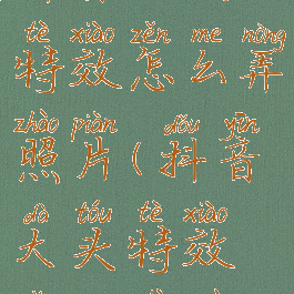 抖音大头特效怎么弄照片(抖音大头特效怎么制作)