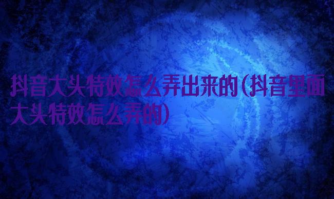 抖音大头特效怎么弄出来的(抖音里面大头特效怎么弄的)