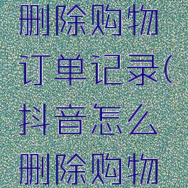 抖音如何删除购物订单记录(抖音怎么删除购物订单记录)