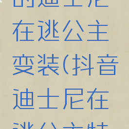 抖音很火的迪士尼在逃公主变装(抖音迪士尼在逃公主特效)