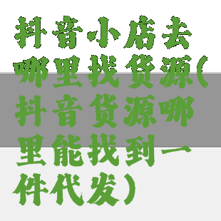 抖音小店去哪里找货源(抖音货源哪里能找到一件代发)