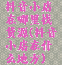 抖音小店在哪里找货源(抖音小店在什么地方)