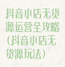 抖音小店无货源运营全攻略(抖音小店无货源玩法)