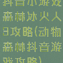 抖音小游戏森林冰火人3攻略(动物森林抖音游戏攻略)