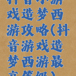 抖音小游戏造梦西游攻略(抖音游戏造梦西游最高等级)