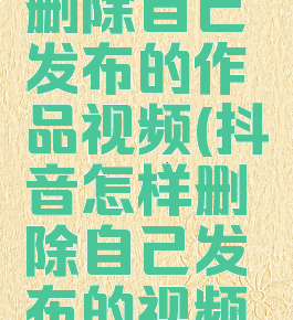 抖音怎么删除自己发布的作品视频(抖音怎样删除自己发布的视频教程)